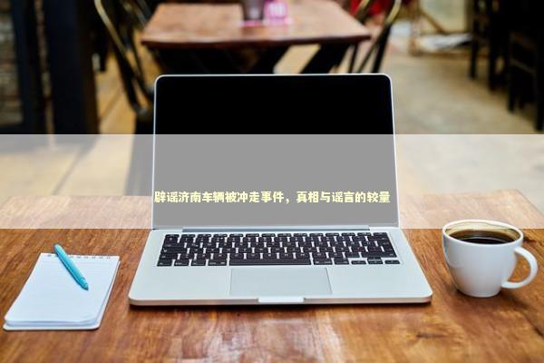 辟谣济南车辆被冲走事件，真相与谣言的较量
