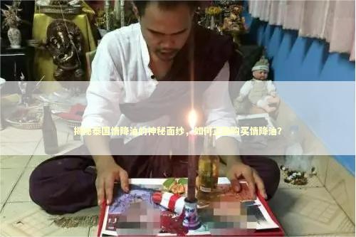 揭秘泰国情降油的神秘面纱，如何正确购买情降油？