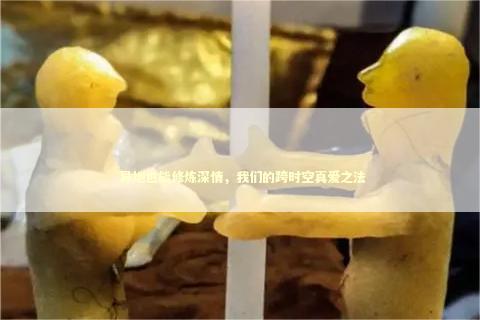  异地也能修炼深情，我们的跨时空真爱之法