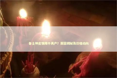 鲁士坤皮情降不再产？原因揭秘及价格动向