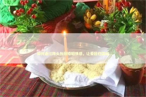 如何通过降头挽回婚姻情感，让爱回归温暖