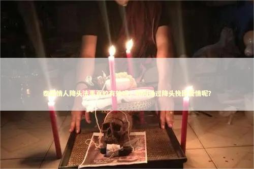 泰国情人降头法事真的有效吗，如何通过降头挽回爱情呢？