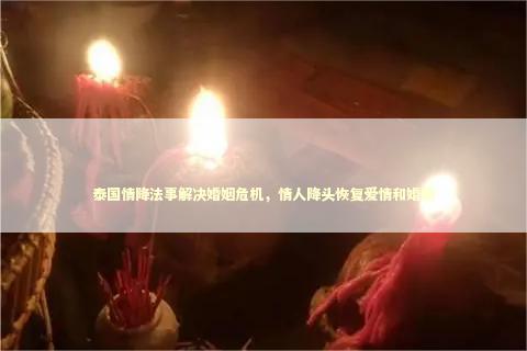 泰国情降法事解决婚姻危机，情人降头恢复爱情和婚姻