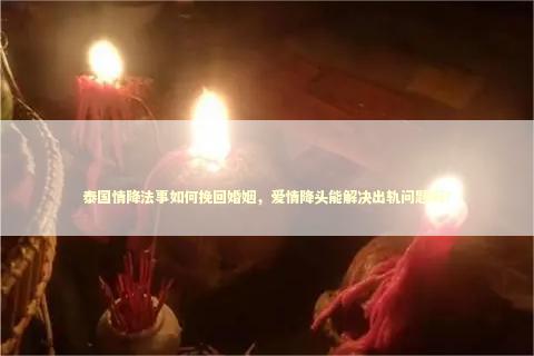 泰国情降法事如何挽回婚姻，爱情降头能解决出轨问题吗？