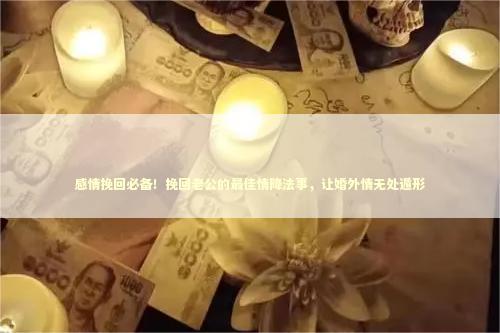 感情挽回必备！挽回老公的最佳情降法事，让婚外情无处遁形