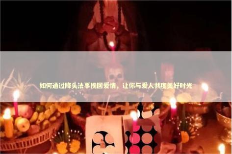 如何通过降头法事挽回爱情，让你与爱人共度美好时光