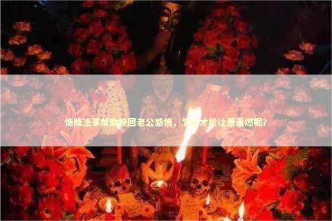 情降法事帮助挽回老公感情，怎么才能让爱重燃呢？