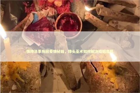 情降法事挽回爱情秘籍，降头巫术如何解决婚姻危机
