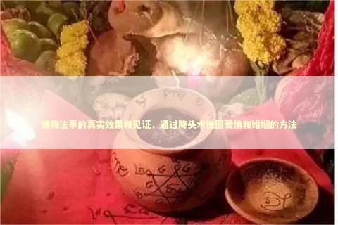 情降法事的真实效果和见证，通过降头术挽回爱情和婚姻的方法