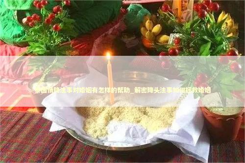 泰国情降法事对婚姻有怎样的帮助_解密降头法事如何拯救婚姻