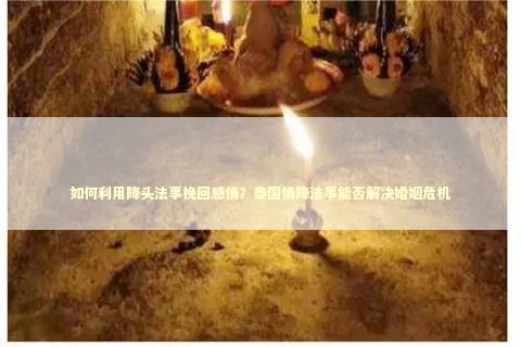 如何利用降头法事挽回感情？泰国情降法事能否解决婚姻危机